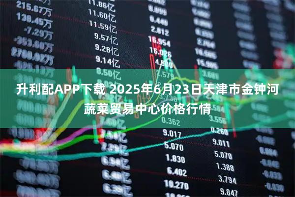 升利配APP下载 2025年6月23日天津市金钟河蔬菜贸易中心价格行情