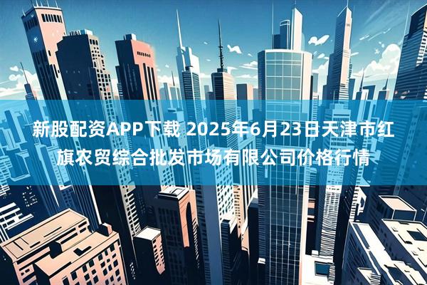 新股配资APP下载 2025年6月23日天津市红旗农贸综合批发市场有限公司价格行情