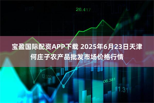 宝盈国际配资APP下载 2025年6月23日天津何庄子农产品批发市场价格行情