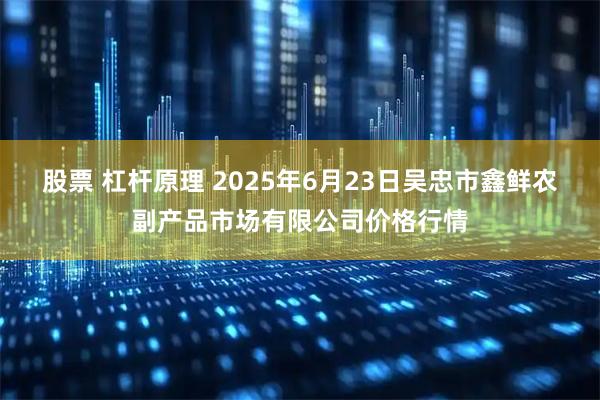 股票 杠杆原理 2025年6月23日吴忠市鑫鲜农副产品市场有限公司价格行情