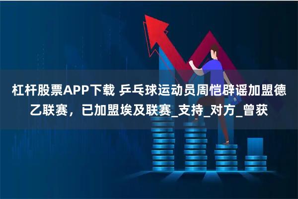 杠杆股票APP下载 乒乓球运动员周恺辟谣加盟德乙联赛，已加盟埃及联赛_支持_对方_曾获