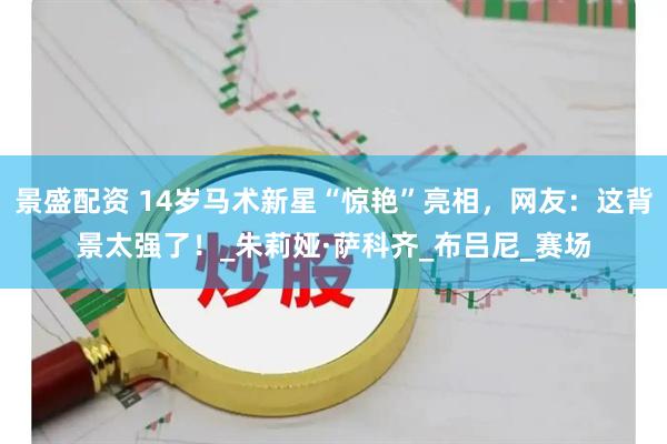 景盛配资 14岁马术新星“惊艳”亮相，网友：这背景太强了！_朱莉娅·萨科齐_布吕尼_赛场