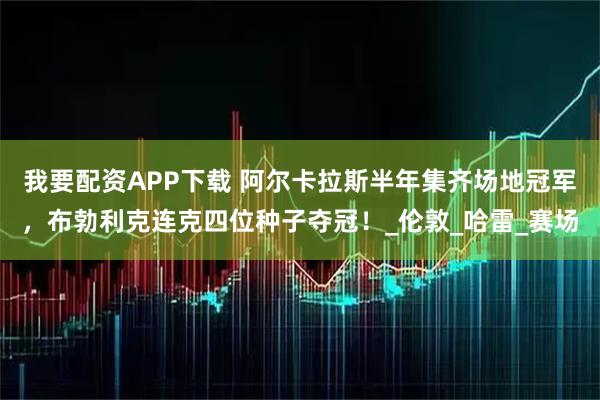 我要配资APP下载 阿尔卡拉斯半年集齐场地冠军，布勃利克连克四位种子夺冠！_伦敦_哈雷_赛场
