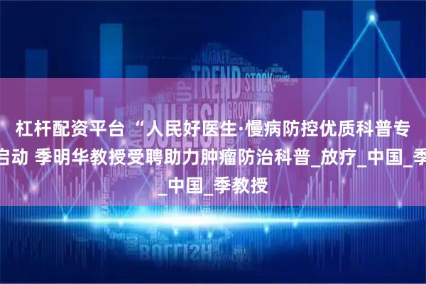 杠杆配资平台 “人民好医生·慢病防控优质科普专项”启动 季明华教授受聘助力肿瘤防治科普_放疗_中国_季教授
