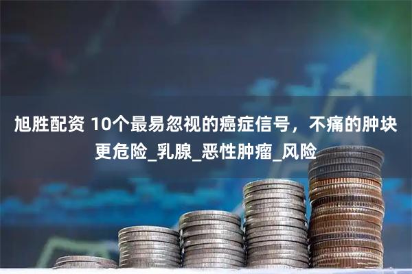旭胜配资 10个最易忽视的癌症信号，不痛的肿块更危险_乳腺_恶性肿瘤_风险