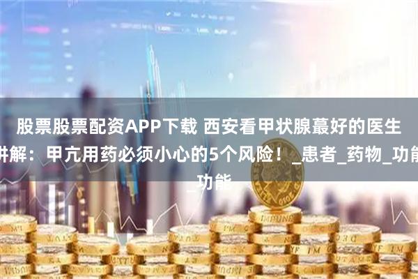 股票股票配资APP下载 西安看甲状腺蕞好的医生讲解：甲亢用药必须小心的5个风险！_患者_药物_功能