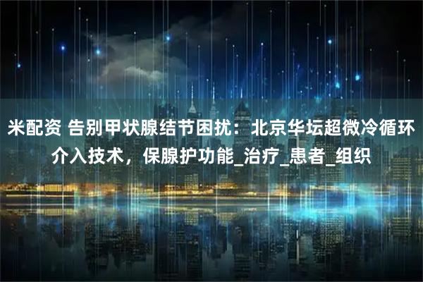 米配资 告别甲状腺结节困扰：北京华坛超微冷循环介入技术，保腺护功能_治疗_患者_组织