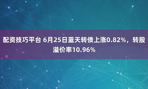 配资技巧平台 6月25日蓝天转债上涨0.82%，转股溢价率10.96%