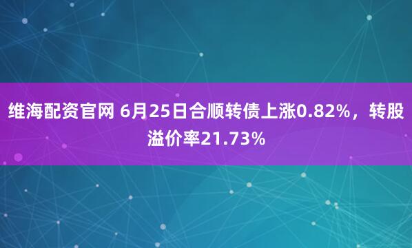 维海配资官网 6月25日合顺转债上涨0.82%，转股溢价率21.73%