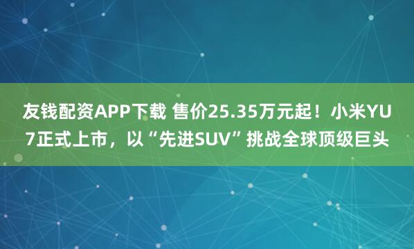 友钱配资APP下载 售价25.35万元起！小米YU7正式上市，以“先进SUV”挑战全球顶级巨头