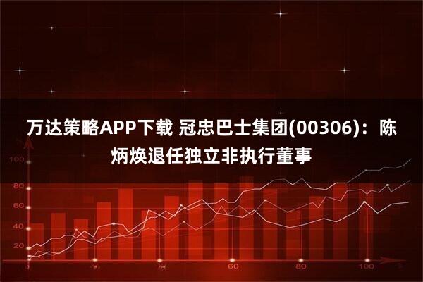 万达策略APP下载 冠忠巴士集团(00306)：陈炳焕退任独立非执行董事