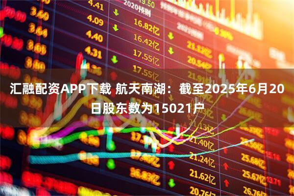 汇融配资APP下载 航天南湖：截至2025年6月20日股东数为15021户