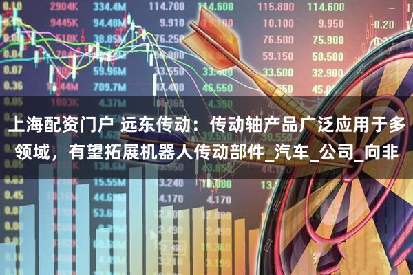 上海配资门户 远东传动：传动轴产品广泛应用于多领域，有望拓展机器人传动部件_汽车_公司_向非