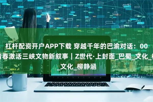 杠杆配资开户APP下载 穿越千年的巴渝对话：00后用青春激活三峡文物新叙事｜Z世代·上封面_巴蜀_文化_柳静涵