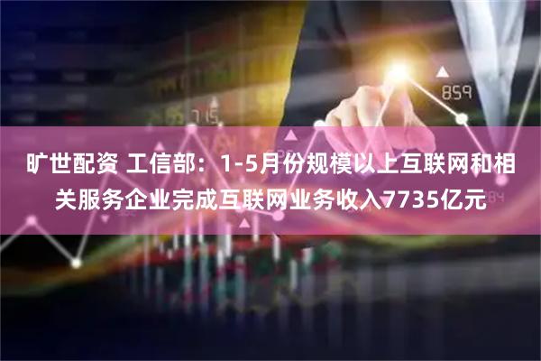 旷世配资 工信部：1-5月份规模以上互联网和相关服务企业完成互联网业务收入7735亿元