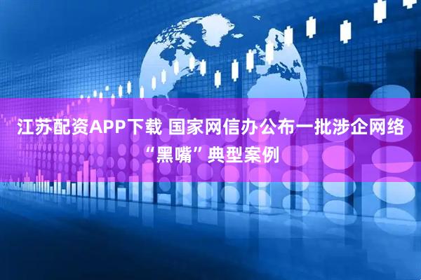 江苏配资APP下载 国家网信办公布一批涉企网络“黑嘴”典型案例