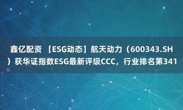 鑫亿配资 【ESG动态】航天动力（600343.SH）获华证指数ESG最新评级CCC，行业排名第341