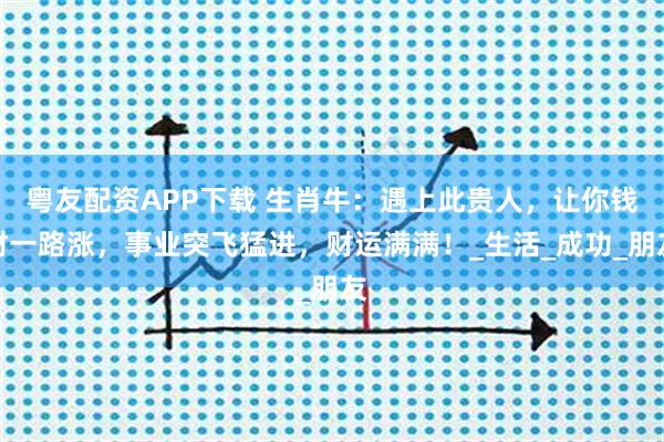 粤友配资APP下载 生肖牛：遇上此贵人，让你钱财一路涨，事业突飞猛进，财运满满！_生活_成功_朋友