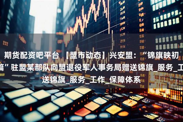 期货配资吧平台 【盟市动态】兴安盟：“锦旗映初心 双拥谱新篇”驻盟某部队向盟退役军人事务局赠送锦旗_服务_工作_保障体系