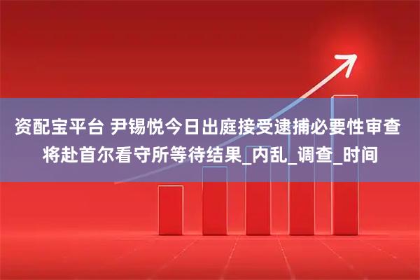 资配宝平台 尹锡悦今日出庭接受逮捕必要性审查 将赴首尔看守所等待结果_内乱_调查_时间