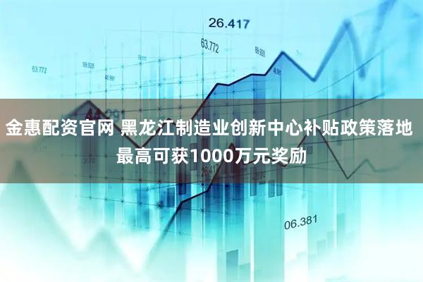 金惠配资官网 黑龙江制造业创新中心补贴政策落地 最高可获1000万元奖励