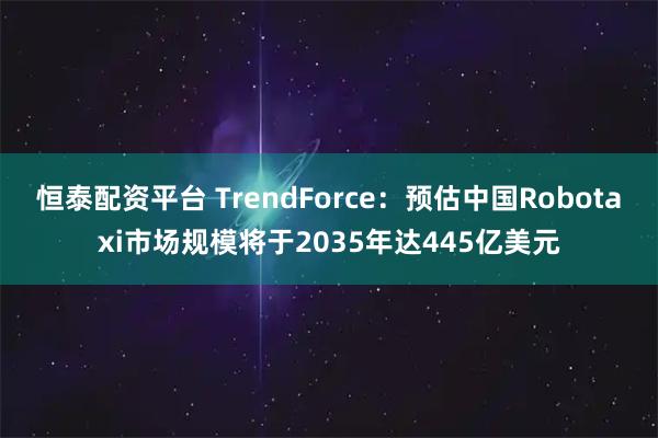 恒泰配资平台 TrendForce：预估中国Robotaxi市场规模将于2035年达445亿美元