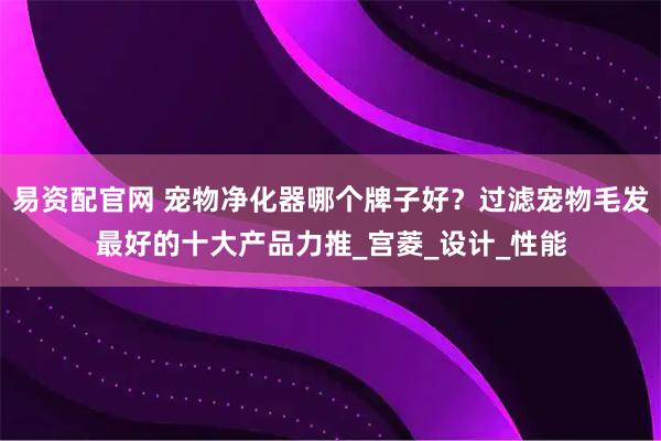 易资配官网 宠物净化器哪个牌子好?过滤宠物毛发最好的十大产品力推_宫菱_设计_性能