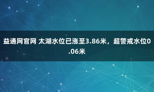 益通网官网 太湖水位已涨至3.86米，超警戒水位0.06米