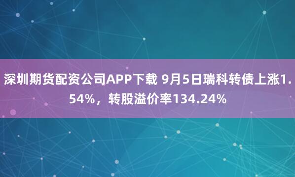 深圳期货配资公司APP下载 9月5日瑞科转债上涨1.54%,转股溢价率134.24%