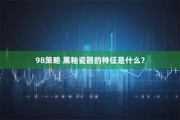 98策略 黑釉瓷器的特征是什么?