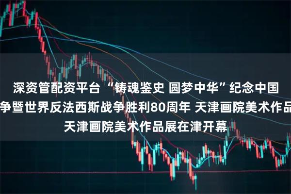 深资管配资平台 “铸魂鉴史 圆梦中华”纪念中国人民 抗日战争暨世界反法西斯战争胜利80周年 天津画院美术作品展在津开幕