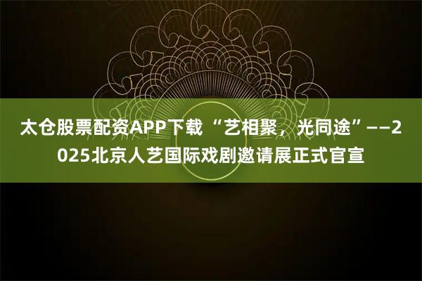 太仓股票配资APP下载 “艺相聚,光同途”——2025北京人艺国际戏剧邀请展正式官宣