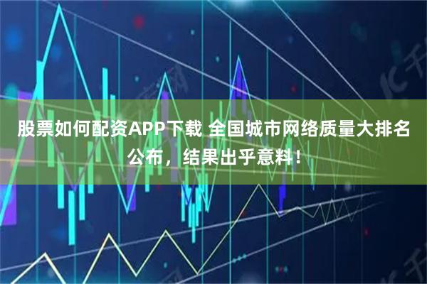 股票如何配资APP下载 全国城市网络质量大排名公布,结果出乎意料!