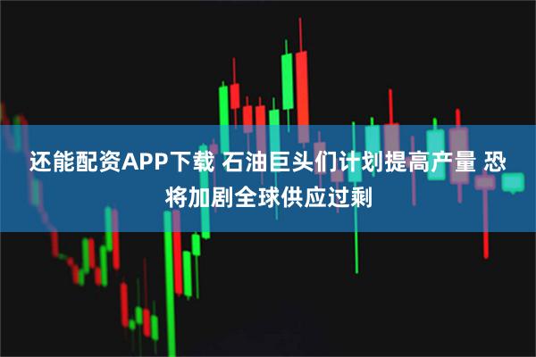 还能配资APP下载 石油巨头们计划提高产量 恐将加剧全球供应过剩