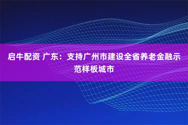 启牛配资 广东：支持广州市建设全省养老金融示范样板城市