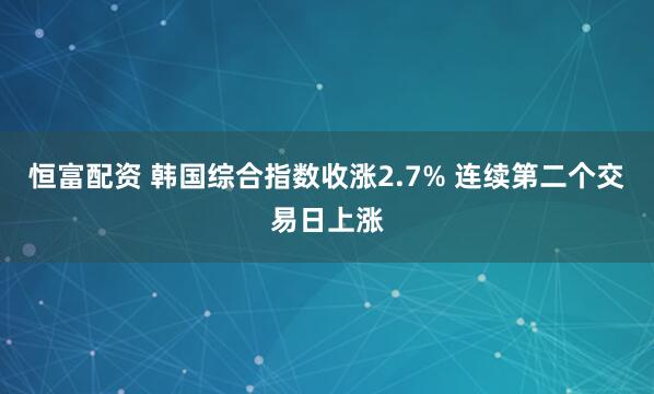 恒富配资 韩国综合指数收涨2.7% 连续第二个交易日上涨