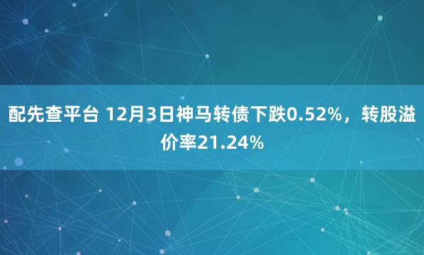 配先查平台 12月3日神马转债下跌0.52%，转股溢价率21.24%