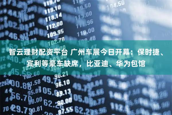 智云理财配资平台 广州车展今日开幕：保时捷、宾利等豪车缺席，比亚迪、华为包馆