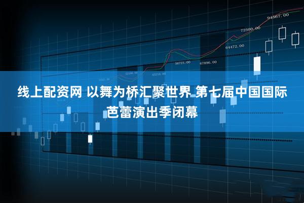 线上配资网 以舞为桥汇聚世界 第七届中国国际芭蕾演出季闭幕