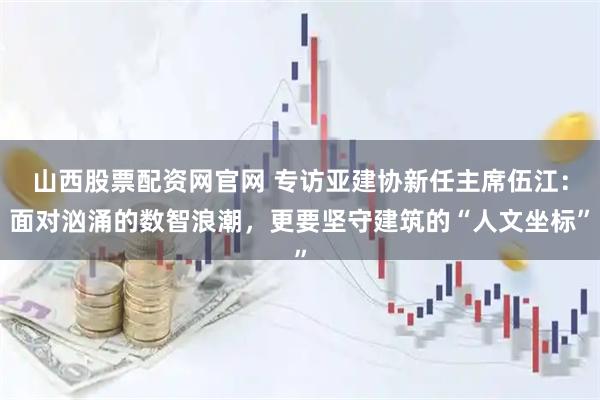 山西股票配资网官网 专访亚建协新任主席伍江：面对汹涌的数智浪潮，更要坚守建筑的“人文坐标”