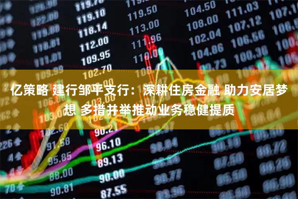 亿策略 建行邹平支行：深耕住房金融 助力安居梦想 多措并举推动业务稳健提质